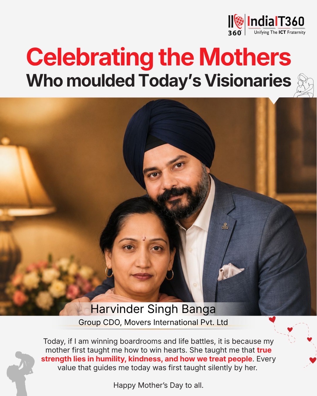 “Today, if I am winning boardrooms and life battles, it is because my mother first taught me how to win hearts.” ❤️

A heartfelt message shared by Harvinder Singh Banga, Group Chief Digital Officer at Movers International Pvt. Ltd., that truly resonated with us:

“She taught me that true strength lies in humility, kindness, and how we treat people. Every value that guides me today was first taught silently by her.”

Such powerful words beautifully reflect the lifelong impact, wisdom, and unconditional love of mothers. 🌸