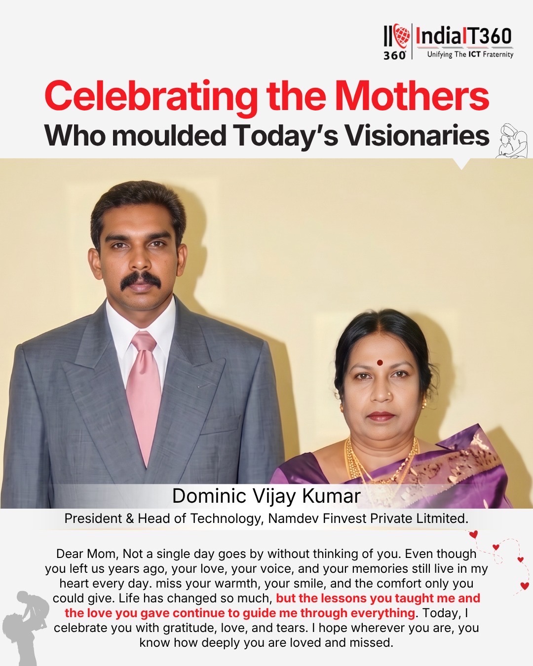 “Not a single day goes by without thinking of you.” ❤️
A deeply emotional message shared by Dominic Vijay Kumar, President & Head of Technology at Namdev Finvest Private Limited, that truly touched our hearts:
“Even though you left us years ago, your love, your voice, and your memories still live in my heart every day.”
Such heartfelt words remind us that a mother’s love never fades — it continues to guide, comfort, and inspire us forever. 🌸
Today, we remember and celebrate every mother whose love lives eternally in the hearts of their child